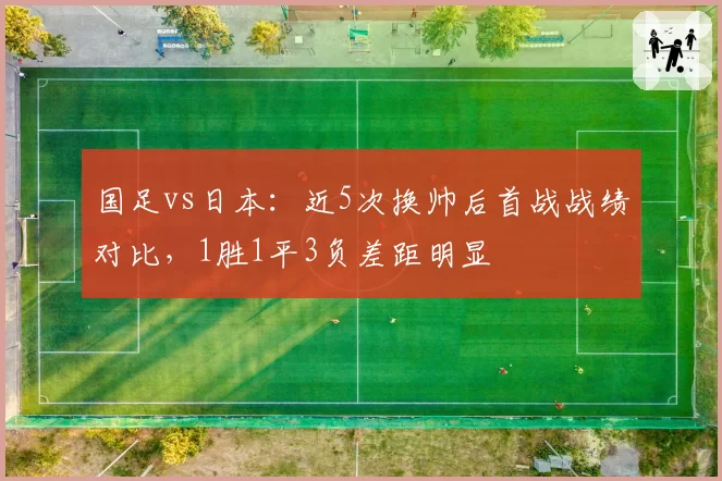 国足vs日本：近5次换帅后首战战绩对比，1胜1平3负差距明显