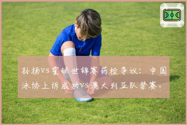 孙杨vs霍顿世锦赛药检争议:中国泳协上诉成功vs澳大利亚队禁赛,国际仲裁双重标准