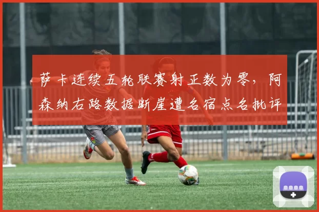 萨卡连续五轮联赛射正数为零,阿森纳右路数据断崖遭名宿点名批评