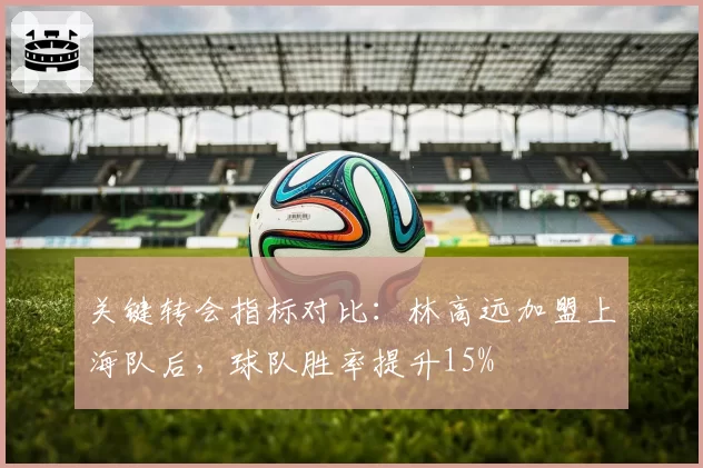 关键转会指标对比：林高远加盟上海队后，球队胜率提升15%