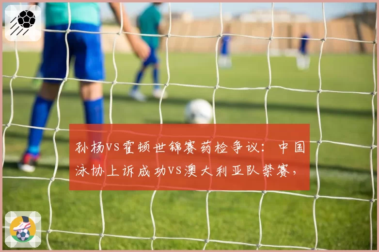 孙杨vs霍顿世锦赛药检争议:中国泳协上诉成功vs澳大利亚队禁赛,国际仲裁双重标准