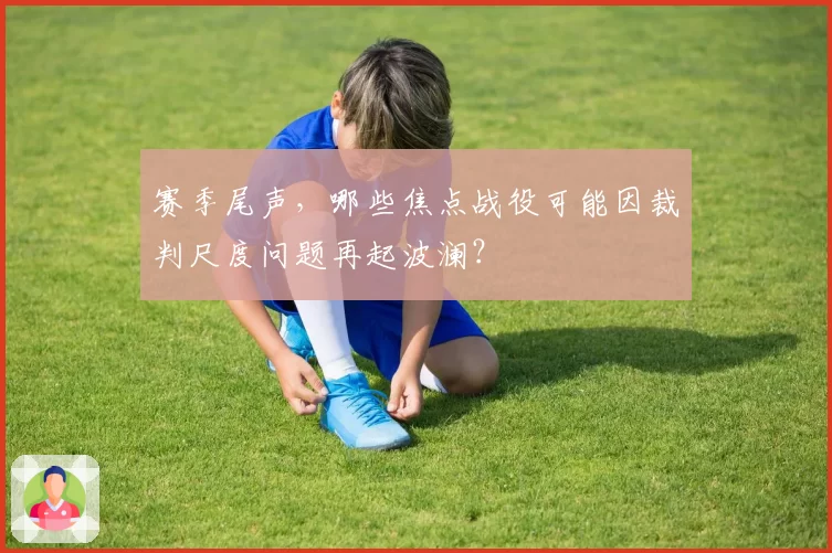赛季尾声，哪些焦点战役可能因裁判尺度问题再起波澜？