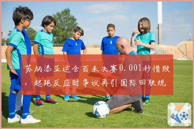 苏炳添亚运会百米决赛0.001秒惜败，起跑反应时争议再引国际田联规则讨论