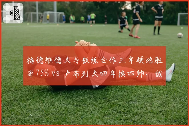 梅德维德夫与教练合作三年硬地胜率75% vs 卢布列夫四年换四帅，俄罗斯双雄执教稳定性差异