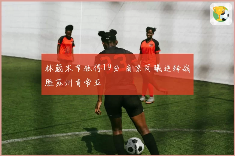 林葳末节独得19分 南京同曦逆转战胜苏州肯帝亚