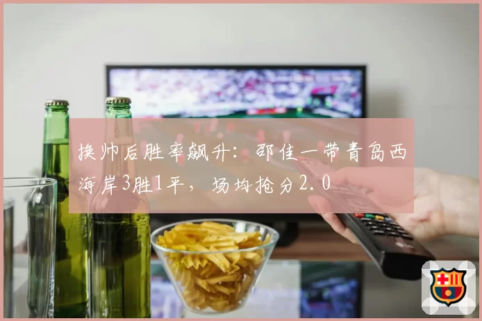 换帅后胜率飙升：邵佳一带青岛西海岸3胜1平，场均抢分2.0