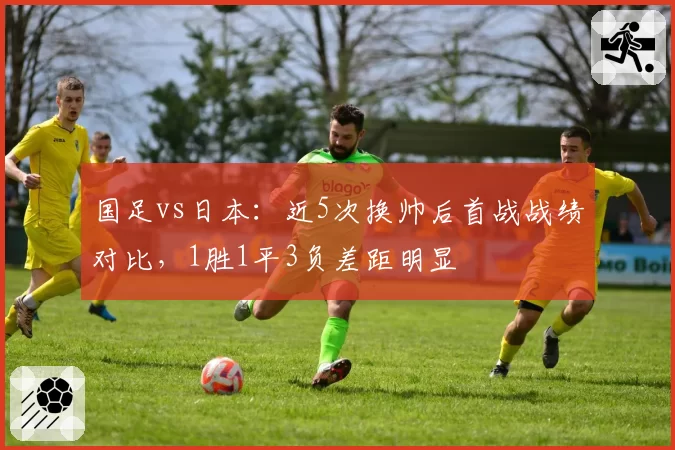国足vs日本：近5次换帅后首战战绩对比，1胜1平3负差距明显