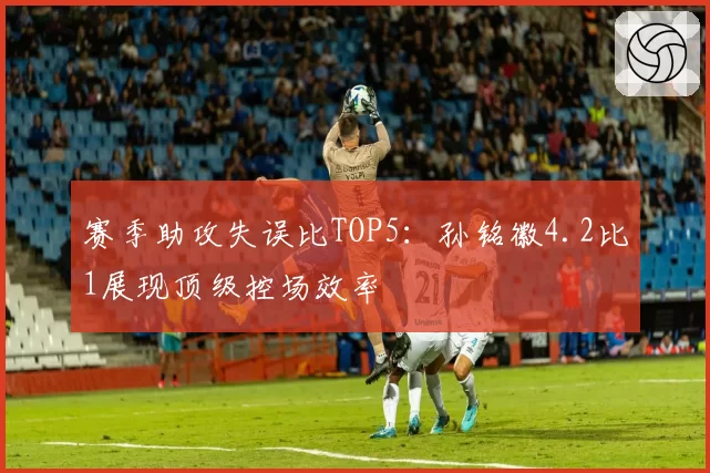 赛季助攻失误比TOP5：孙铭徽4.2比1展现顶级控场效率