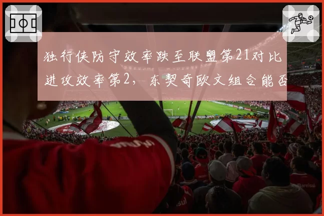 独行侠防守效率跌至联盟第21对比进攻效率第2，东契奇欧文组合能否弥补短板冲前四？