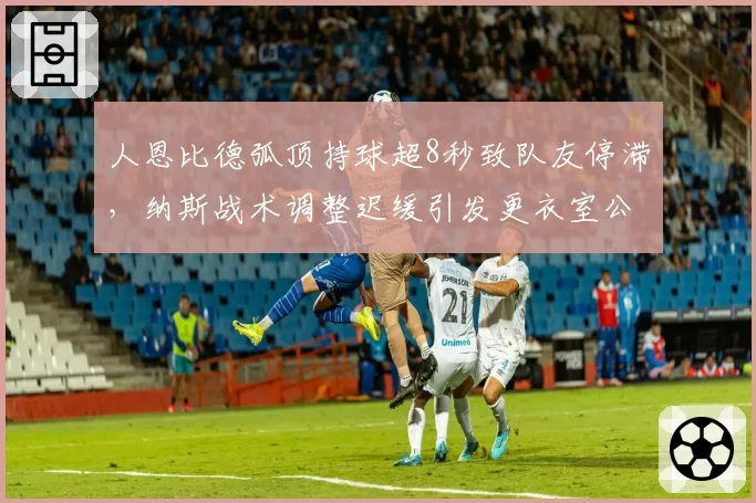 人恩比德弧顶持球超8秒致队友停滞,纳斯战术调整迟缓引发更衣室公开抱怨