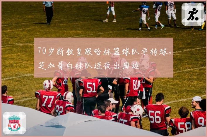 70岁新教皇跟哈林篮球队学转球,芝加哥白袜队连夜出周边