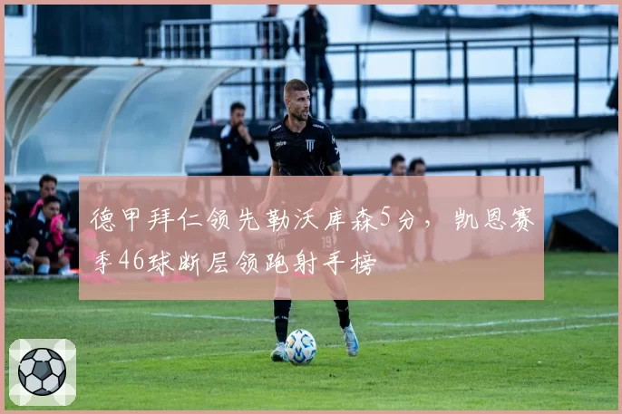 德甲拜仁领先勒沃库森5分,凯恩赛季46球断层领跑射手榜