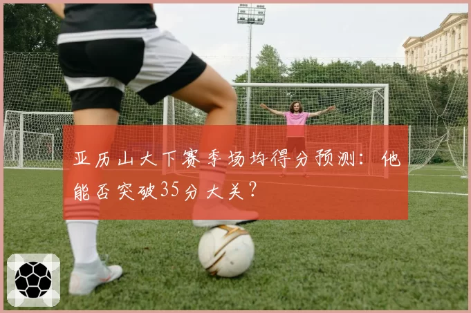 亚历山大下赛季场均得分预测：他能否突破35分大关？