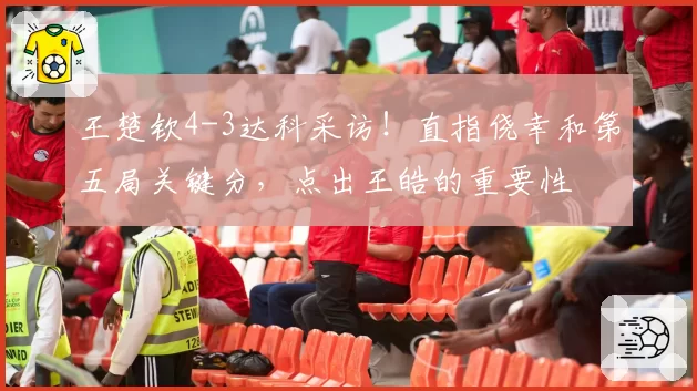 王楚钦4-3达科采访!直指侥幸和第五局关键分,点出王皓的重要性