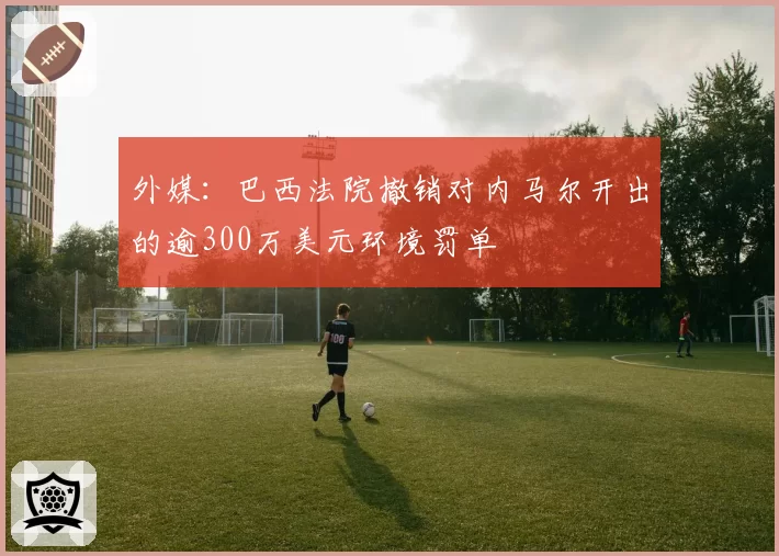 外媒:巴西法院撤销对内马尔开出的逾300万美元环境罚单