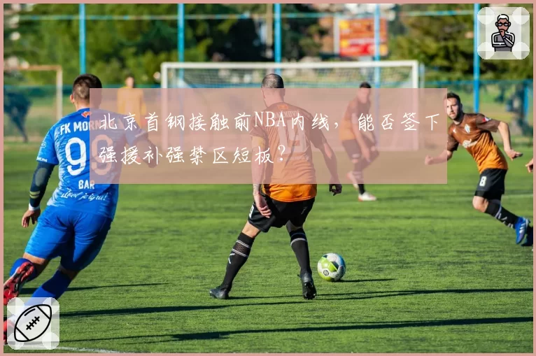 北京首钢接触前NBA内线,能否签下强援补强禁区短板?