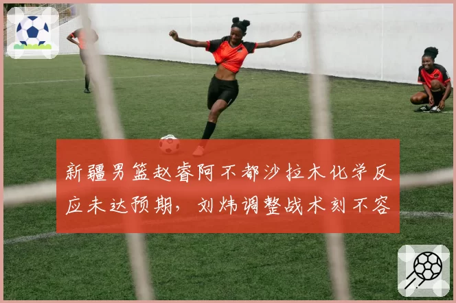 新疆男篮赵睿阿不都沙拉木化学反应未达预期,刘炜调整战术刻不容缓