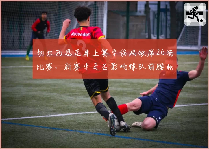 切尔西恩昆库上赛季伤病缺席26场比赛,新赛季是否影响球队前腰轮换深度