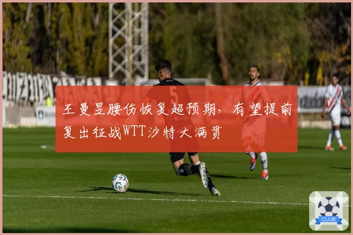 王曼昱腰伤恢复超预期，有望提前复出征战WTT沙特大满贯