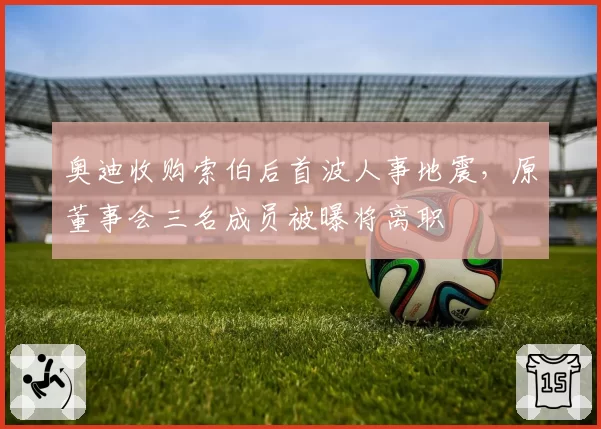 奥迪收购索伯后首波人事地震，原董事会三名成员被曝将离职