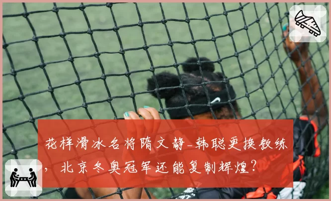 花样滑冰名将隋文静_韩聪更换教练，北京冬奥冠军还能复制辉煌？