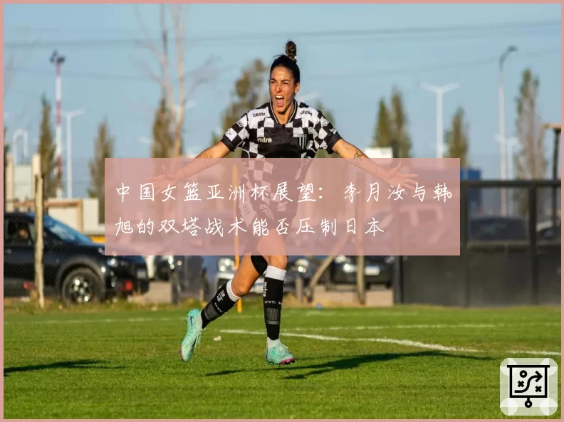 中国女篮亚洲杯展望：李月汝与韩旭的双塔战术能否压制日本
