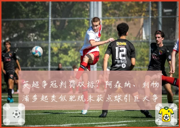 英超争冠判罚双标?阿森纳、利物浦多起类似犯规未获点球引巨大争议