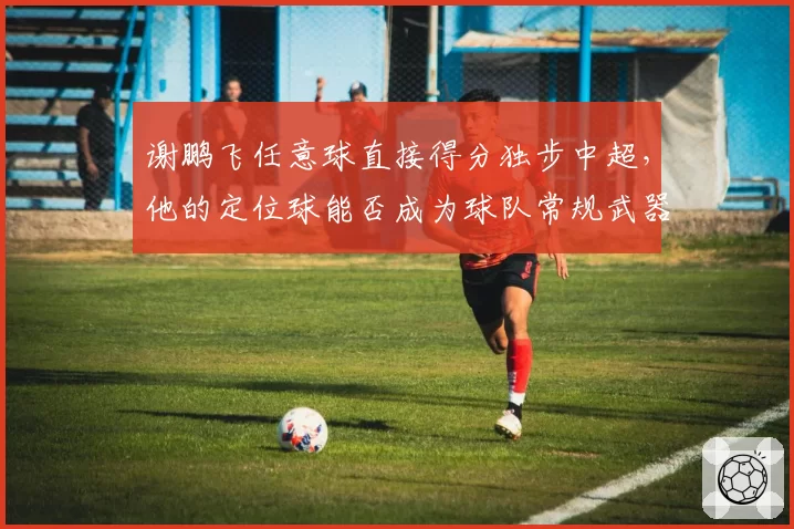 谢鹏飞任意球直接得分独步中超，他的定位球能否成为球队常规武器？