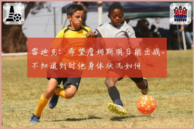 雷迪克:希望詹姆斯明日能出战,不知道到时他身体状况如何