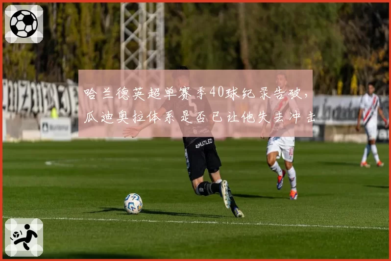 哈兰德英超单赛季40球纪录告破，瓜迪奥拉体系是否已让他失去冲击力？