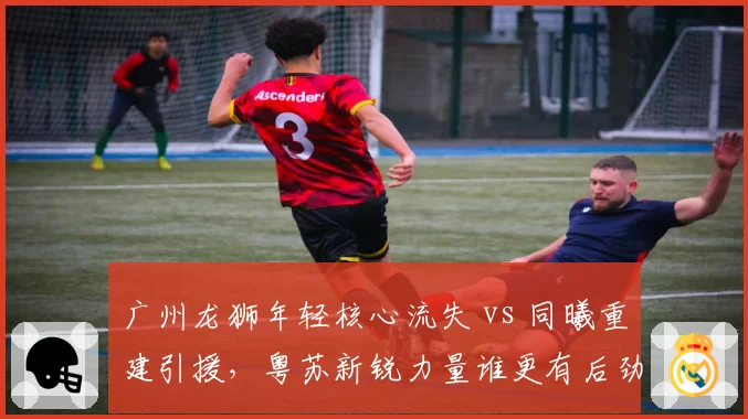 广州龙狮年轻核心流失 vs 同曦重建引援,粤苏新锐力量谁更有后劲