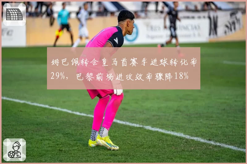 姆巴佩转会皇马首赛季进球转化率29%，巴黎前场进攻效率骤降18%