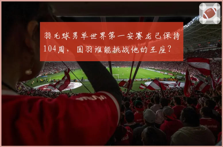 羽毛球男单世界第一安赛龙已保持104周，国羽谁能挑战他的王座？