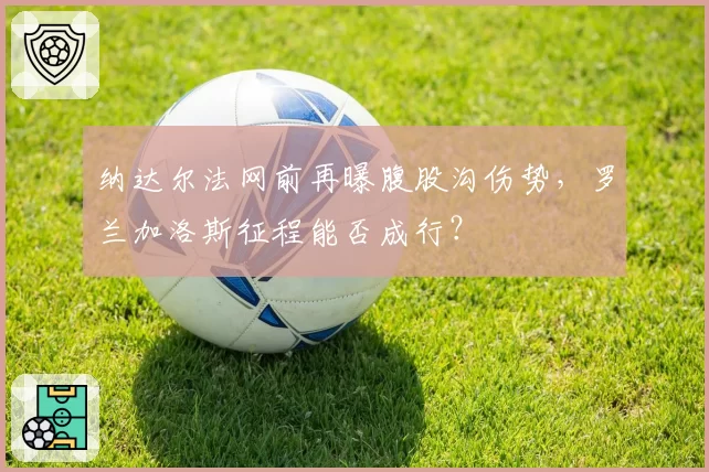 纳达尔法网前再曝腹股沟伤势，罗兰加洛斯征程能否成行？