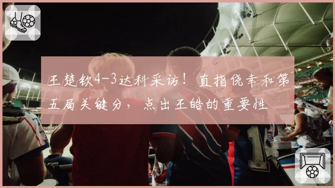 王楚钦4-3达科采访!直指侥幸和第五局关键分,点出王皓的重要性