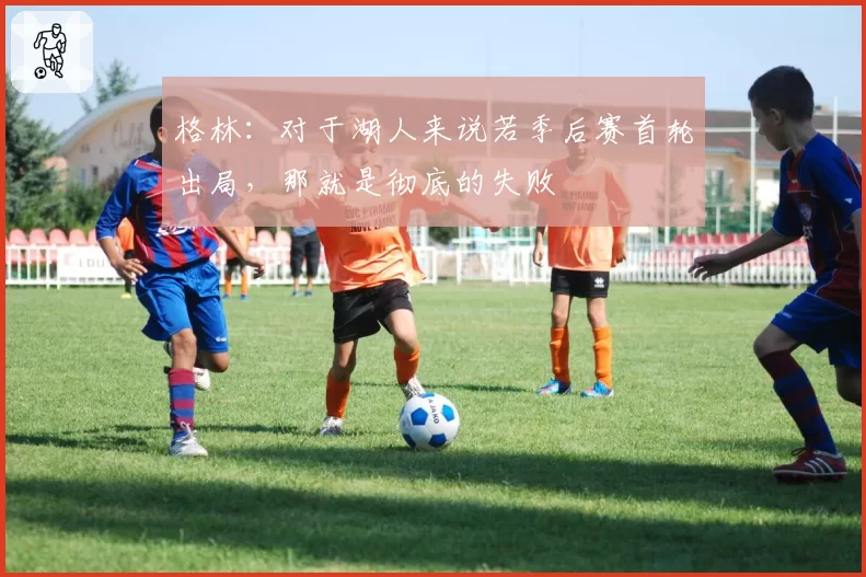 格林:对于湖人来说若季后赛首轮出局,那就是彻底的失败