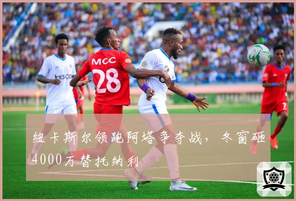 纽卡斯尔领跑阿塔争夺战，冬窗砸4000万替托纳利