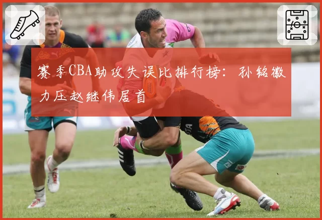 赛季CBA助攻失误比排行榜：孙铭徽力压赵继伟居首