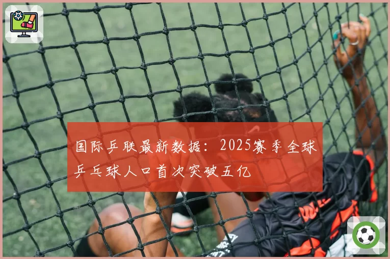 国际乒联最新数据：2025赛季全球乒乓球人口首次突破五亿