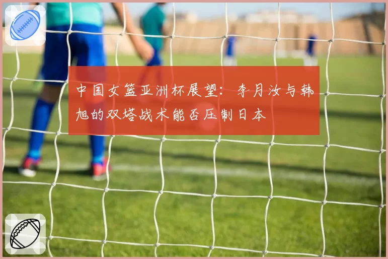 中国女篮亚洲杯展望：李月汝与韩旭的双塔战术能否压制日本