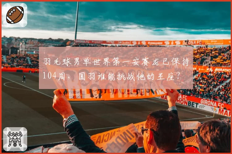 羽毛球男单世界第一安赛龙已保持104周，国羽谁能挑战他的王座？