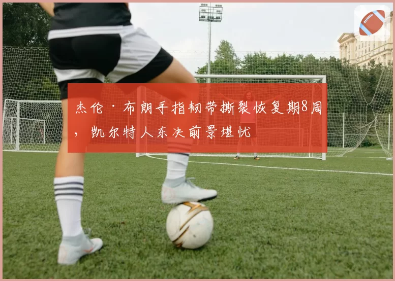 杰伦·布朗手指韧带撕裂恢复期8周，凯尔特人东决前景堪忧