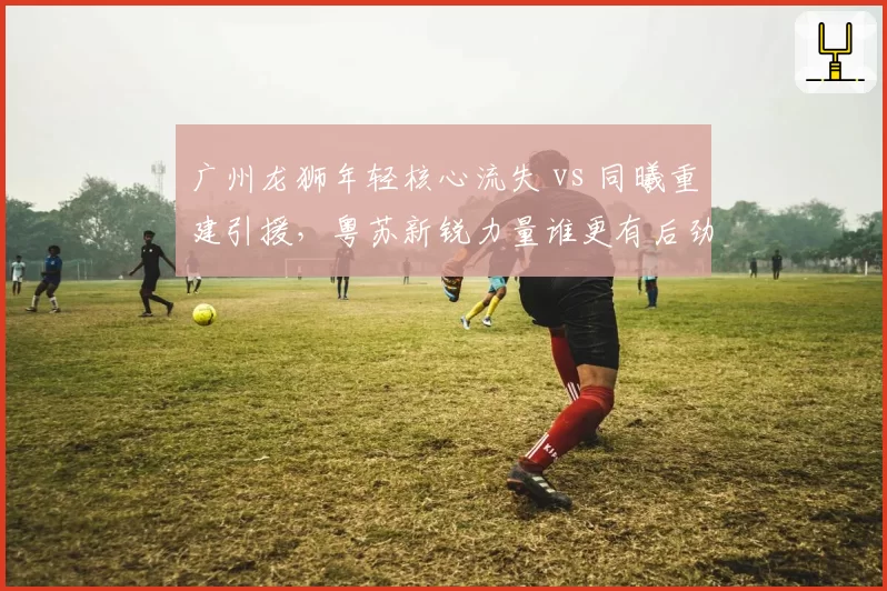 广州龙狮年轻核心流失 vs 同曦重建引援,粤苏新锐力量谁更有后劲