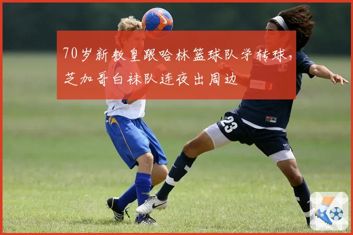 70岁新教皇跟哈林篮球队学转球,芝加哥白袜队连夜出周边