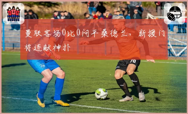 曼联客场0比0闷平桑德兰,新援门将连献神扑