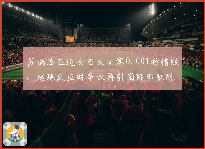 苏炳添亚运会百米决赛0.001秒惜败，起跑反应时争议再引国际田联规则讨论
