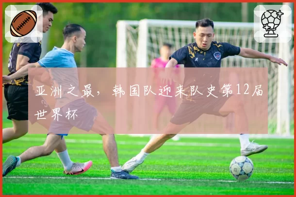 亚洲之最，韩国队迎来队史第12届世界杯