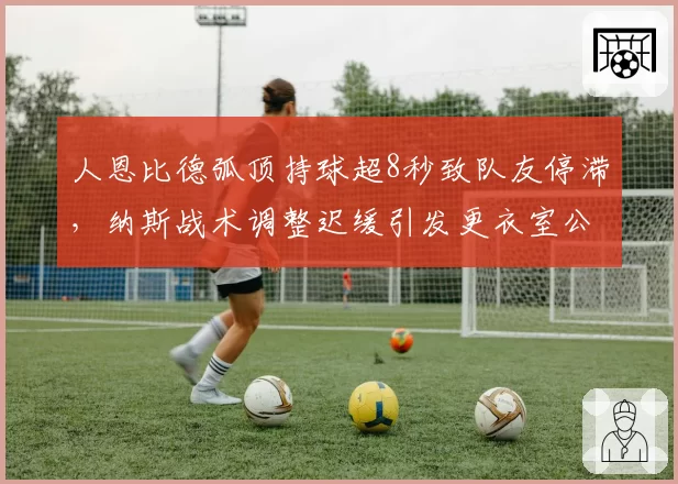 人恩比德弧顶持球超8秒致队友停滞,纳斯战术调整迟缓引发更衣室公开抱怨