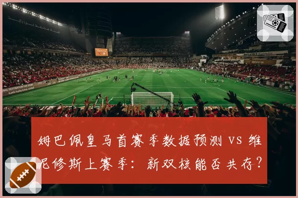 姆巴佩皇马首赛季数据预测 vs 维尼修斯上赛季:新双核能否共存?