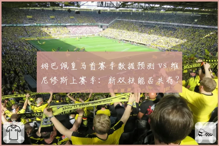 姆巴佩皇马首赛季数据预测 vs 维尼修斯上赛季:新双核能否共存?